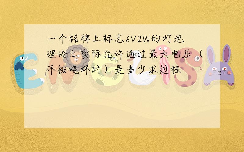 一个铭牌上标志6V2W的灯泡理论上实际允许通过最大电压（不被烧坏时）是多少求过程