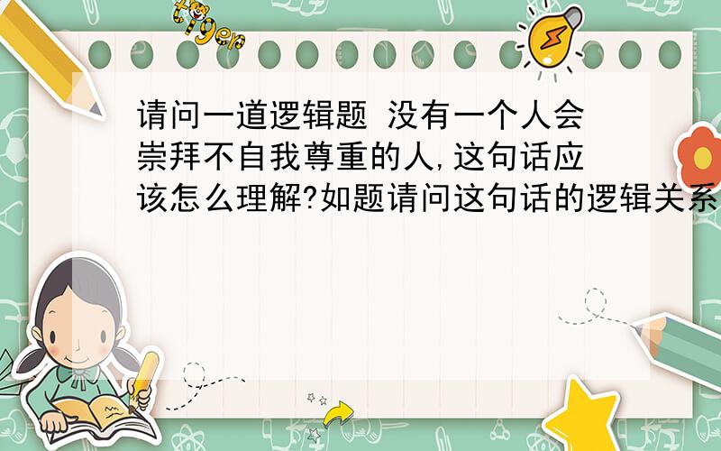 请问一道逻辑题 没有一个人会崇拜不自我尊重的人,这句话应该怎么理解?如题请问这句话的逻辑关系是什么?