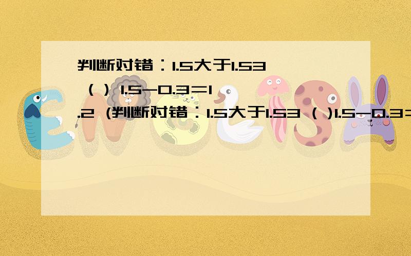 判断对错：1.5大于1.53 ( ) 1.5-0.3＝1.2 (判断对错：1.5大于1.53 ( )1.5-0.3＝1.2 ( )小明有45.50元,买四个11.30元的面包,如果够,还剩几元?答：不够,还差0.30元 ( )