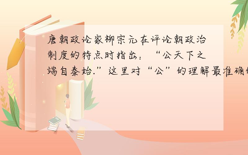 唐朝政论家柳宗元在评论朝政治制度的特点时指出：“公天下之端自秦始.”这里对“公”的理解最准确的是：A建立了“三公九卿制和郡县制”B改世禄世卿制为选贤任能制C制定了尊君抑臣的