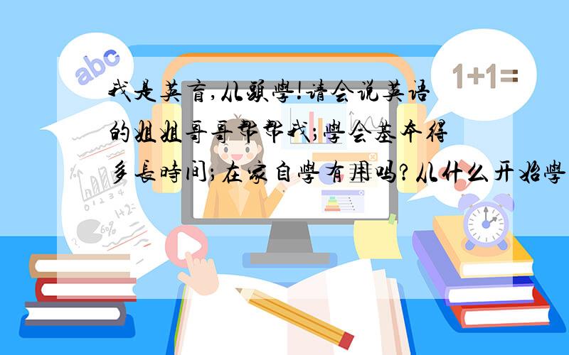 我是英盲,从头学!请会说英语的姐姐哥哥帮帮我；学会基本得多长时间；在家自学有用吗?从什么开始学!我是英盲,从头学!请会说英语的姐姐哥哥帮帮我；学会基本得多长时间；在家自学有用