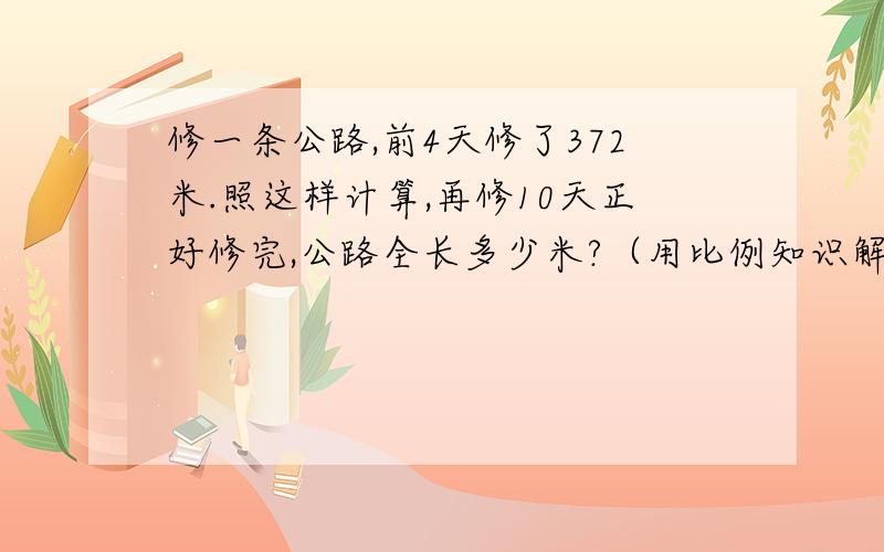 修一条公路,前4天修了372米.照这样计算,再修10天正好修完,公路全长多少米?（用比例知识解）