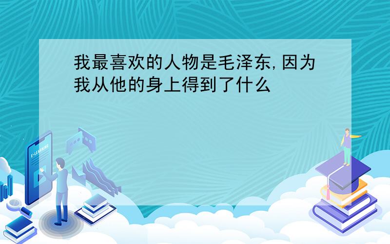 我最喜欢的人物是毛泽东,因为我从他的身上得到了什么