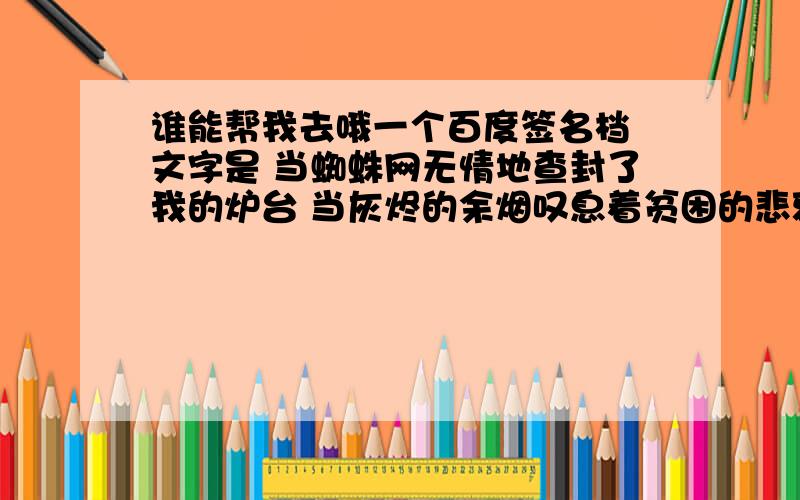 谁能帮我去哦一个百度签名档 文字是 当蜘蛛网无情地查封了我的炉台 当灰烬的余烟叹息着贫困的悲哀 我