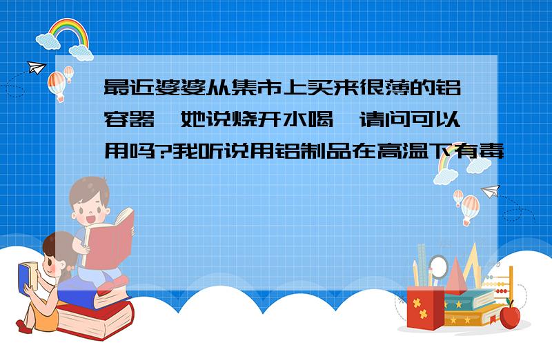 最近婆婆从集市上买来很薄的铝容器,她说烧开水喝,请问可以用吗?我听说用铝制品在高温下有毒