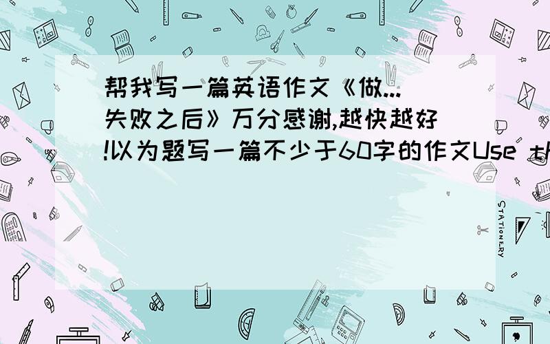 帮我写一篇英语作文《做...失败之后》万分感谢,越快越好!以为题写一篇不少于60字的作文Use the following questions ds a guide1.Simply describe your faliure(失败)(what,when,yourfeeling.)2.What did you do after that?3.W