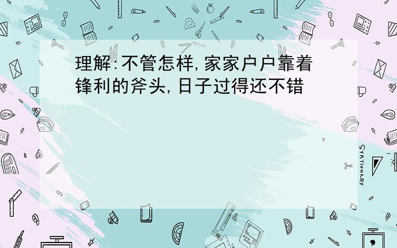 理解:不管怎样,家家户户靠着锋利的斧头,日子过得还不错