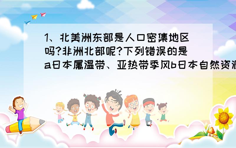 1、北美洲东部是人口密集地区吗?非洲北部呢?下列错误的是a日本属温带、亚热带季风b日本自然资源丰富经济发达3、我国第六次人口普查的数据是13.397亿,与第五次相比,10年增加7390万人,增幅