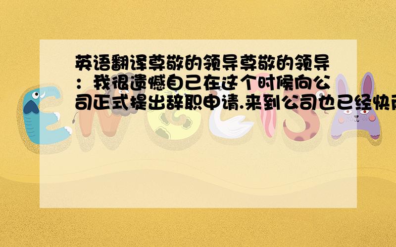 英语翻译尊敬的领导尊敬的领导：我很遗憾自己在这个时候向公司正式提出辞职申请.来到公司也已经快两年了,在这近两年里,得到了公司各位同事的多方帮助,我非常感谢公司各位同事.正是