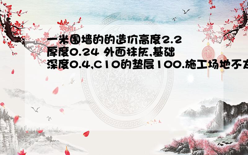 一米围墙的的造价高度2.2 厚度0.24 外面抹灰,基础深度0.4,C10的垫层100.施工场地不太平整.材料一般性的.工期要求两个月完成.质量为合格.安全由施工方承担.要求采用清单报价.取费基数以人工