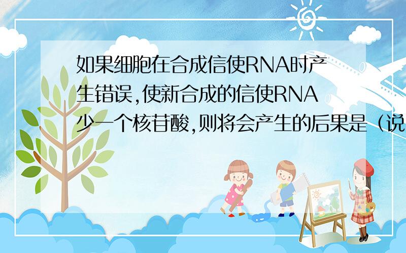 如果细胞在合成信使RNA时产生错误,使新合成的信使RNA少一个核苷酸,则将会产生的后果是（说明理由）A此信使RNA无法和核糖体结合B此信使RNA无法与转运RNA结合C此信使RNA翻译的蛋白质,其氨基