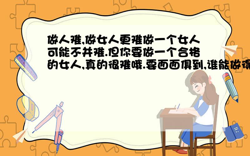 做人难,做女人更难做一个女人可能不并难.但你要做一个合格的女人,真的很难哦.要面面俱到,谁能做得到呢?