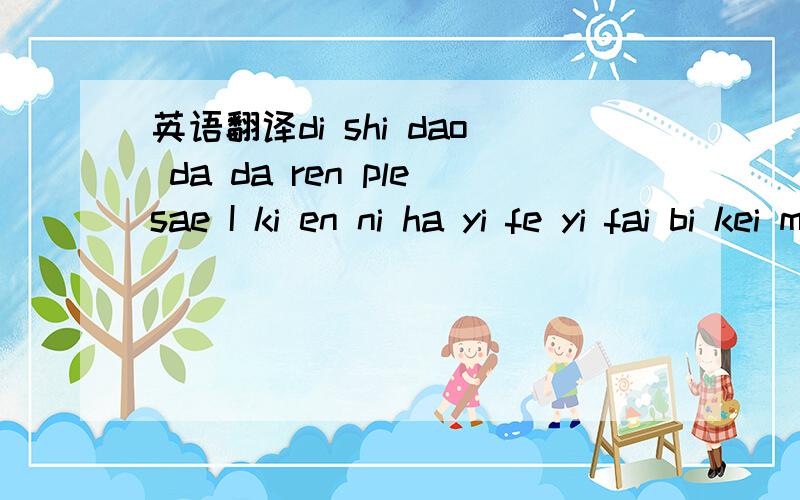 英语翻译di shi dao da da ren plesae I ki en ni ha yi fe yi fai bi kei mai in the sei the wei er the sen the sou wo to you yi fu ya pi lai I love fi the lei da the ho~and you sai e dai~di shi dao dai da ren plesae I ki en ni ha yi fe yi fai bi kei