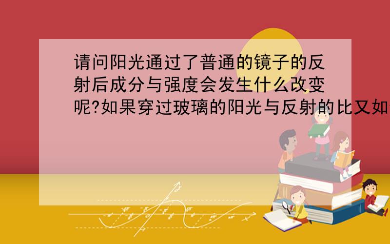 请问阳光通过了普通的镜子的反射后成分与强度会发生什么改变呢?如果穿过玻璃的阳光与反射的比又如何?但据说穿过玻璃后紫外光会减少了许多吧？