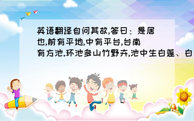 英语翻译自问其故,答曰：是居也,前有平地,中有平台,台南有方池.环池多山竹野卉,池中生白莲、白鱼.又南抵石涧,夹涧有古松老杉,大仅十人围,高不知几百尺.修柯戛云,低枝拂潭.松下多灌丛,