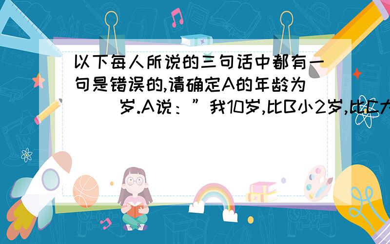 以下每人所说的三句话中都有一句是错误的,请确定A的年龄为（ )岁.A说：”我10岁,比B小2岁,比C大1岁.“B说：”我不是年龄最小的,C和我差3岁,C是13岁.“C说：”我比A年龄小,A是11岁,B比A大3岁.