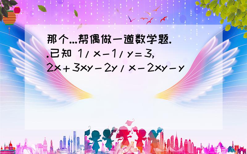 那个...帮偶做一道数学题..已知 1/x－1/y＝3,2x＋3xy－2y/x－2xy－y