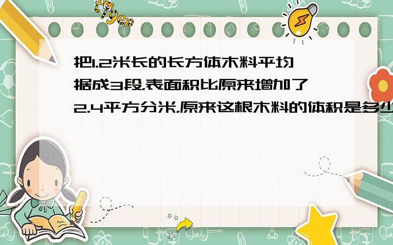 把1.2米长的长方体木料平均据成3段，表面积比原来增加了2.4平方分米，原来这根木料的体积是多少立方分米？