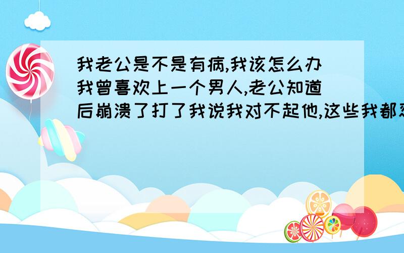 我老公是不是有病,我该怎么办我曾喜欢上一个男人,老公知道后崩溃了打了我说我对不起他,这些我都忍受是我的报应,可事情过去了,老公总放不下每天提这事.其实我已经对那人没感觉了只是