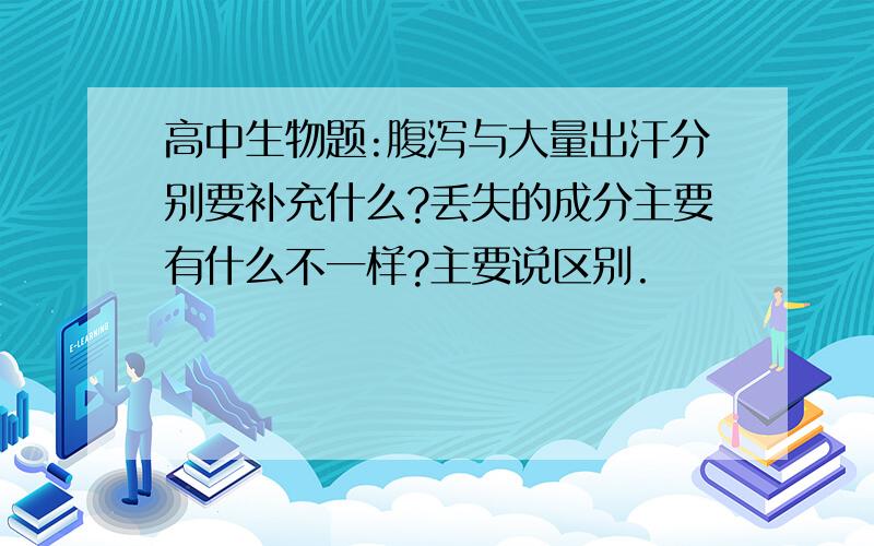 高中生物题:腹泻与大量出汗分别要补充什么?丢失的成分主要有什么不一样?主要说区别.