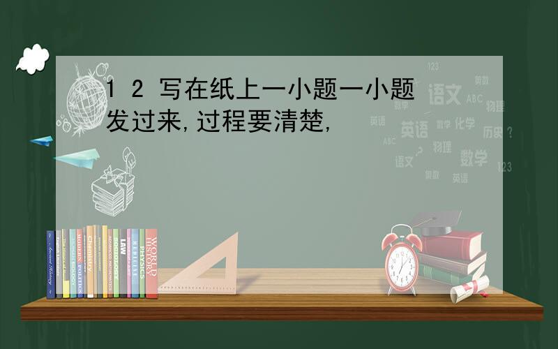 1 2 写在纸上一小题一小题发过来,过程要清楚,