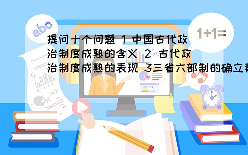 提问十个问题 1 中国古代政治制度成熟的含义 2 古代政治制度成熟的表现 3三省六部制的确立背景4三省六部制的具体内容、名称、职责、特点、作用、影响.5三省六部制的演变,二府三司的名