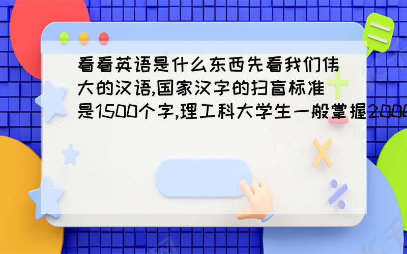 看看英语是什么东西先看我们伟大的汉语,国家汉字的扫盲标准是1500个字,理工科大学生一般掌握2000个汉字就可以了.就凭这2000个字,再查查字典,大家可以读书、看报、搞科研.可以很顺利地读