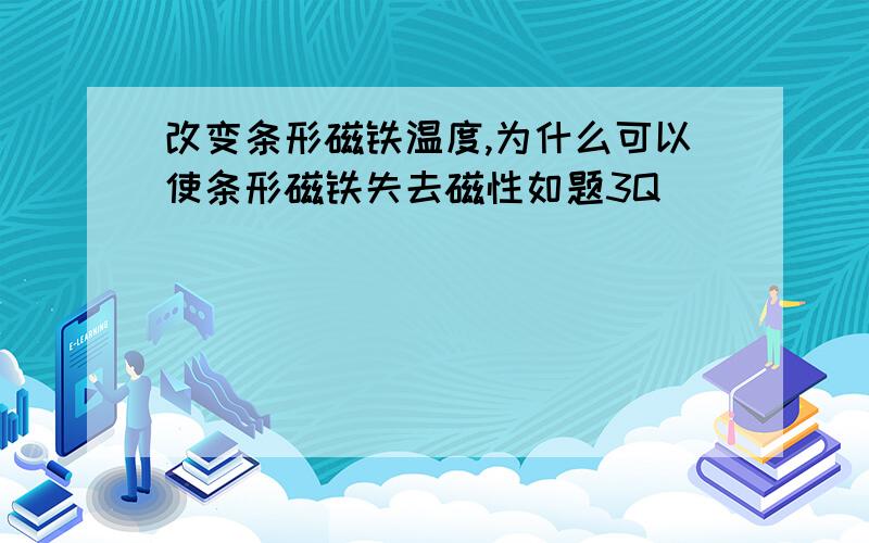 改变条形磁铁温度,为什么可以使条形磁铁失去磁性如题3Q