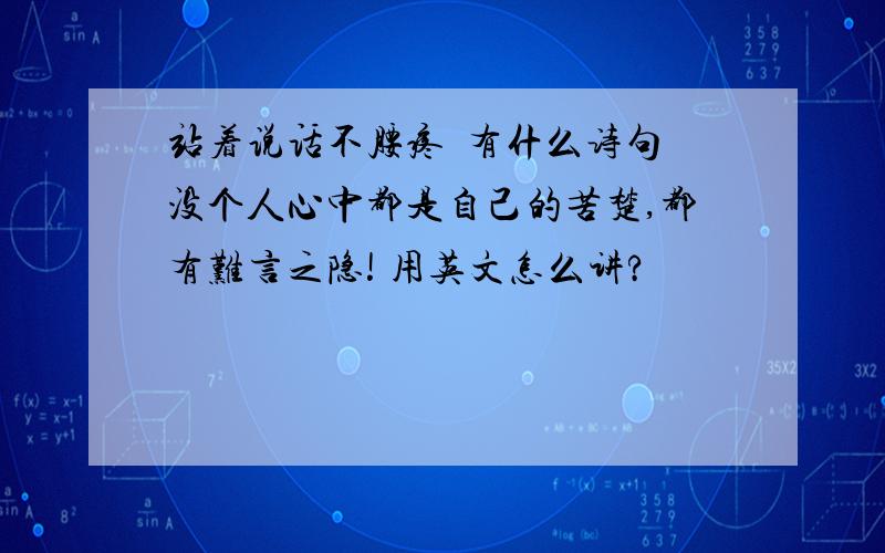 站着说话不腰疼  有什么诗句没个人心中都是自己的苦楚,都有难言之隐! 用英文怎么讲?