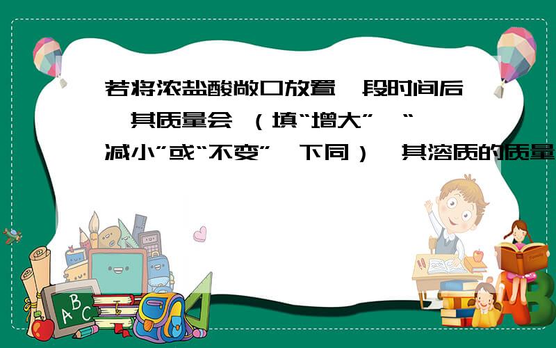 若将浓盐酸敞口放置一段时间后,其质量会 （填“增大”、“减小”或“不变”,下同）,其溶质的质量分数会若将浓盐酸敞口放置一段时间后,其质量会 （填“增大”、“减小”或“不变”,下