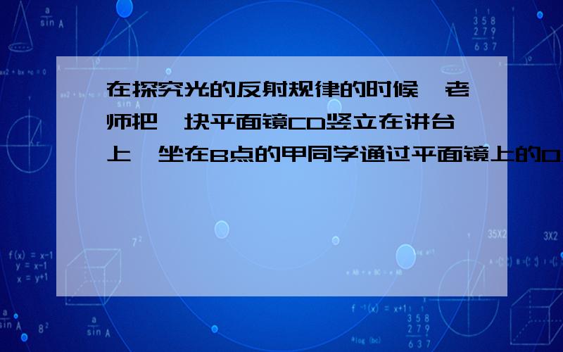 在探究光的反射规律的时候,老师把一块平面镜CD竖立在讲台上,坐在B点的甲同学通过平面镜上的O点看到了坐在A点的乙同学.在这一现象中,反射光线（ ）A由O到AB由O到BC由A到OD由B到O