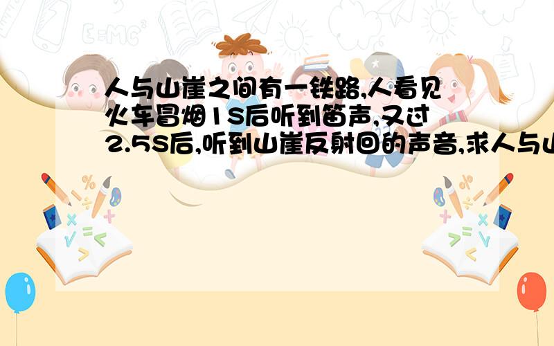 人与山崖之间有一铁路,人看见火车冒烟1S后听到笛声,又过2.5S后,听到山崖反射回的声音,求人与山崖的距