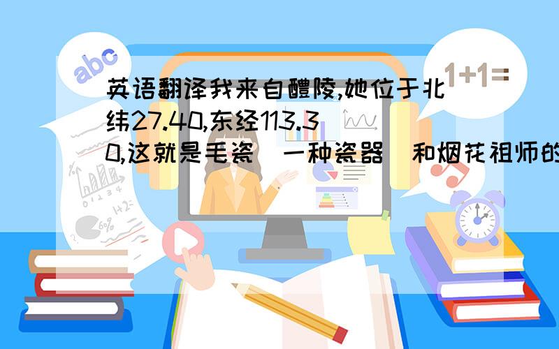 英语翻译我来自醴陵,她位于北纬27.40,东经113.30,这就是毛瓷（一种瓷器）和烟花祖师的诞生地.