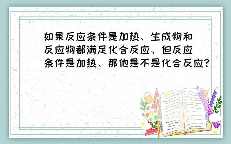 如果反应条件是加热、生成物和反应物都满足化合反应、但反应条件是加热、那他是不是化合反应?