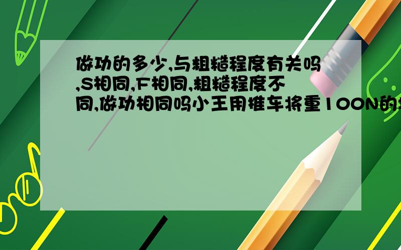 做功的多少,与粗糙程度有关吗,S相同,F相同,粗糙程度不同,做功相同吗小王用推车将重100N的垃圾运到垃圾箱过程中，刚好在水平大理石地面和水泥地面上各匀速运动了20m，比较在两段路面上