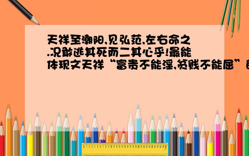 天祥至潮阳,见弘范,左右命之.况敢逃其死而二其心乎!最能体现文天祥“富贵不能淫,贫贱不能屈”的句子