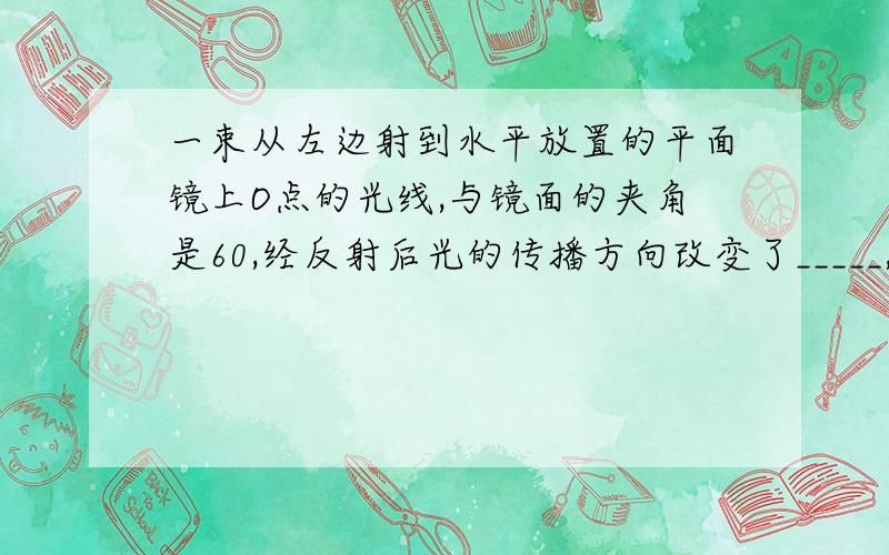 一束从左边射到水平放置的平面镜上O点的光线,与镜面的夹角是60,经反射后光的传播方向改变了_____,若要使反射光线向左水平射出,则平面镜镜面应与水平面的夹角_____.