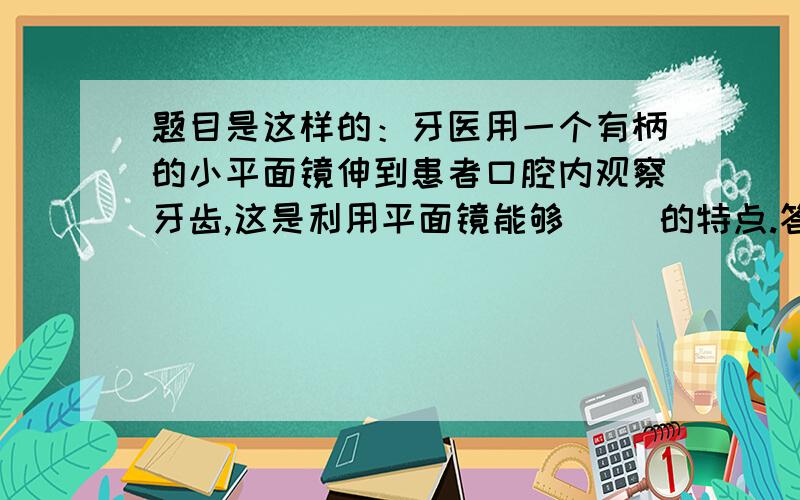 题目是这样的：牙医用一个有柄的小平面镜伸到患者口腔内观察牙齿,这是利用平面镜能够( )的特点.答案写旳是,平面镜能够改变光路的特点,那平面镜为什么能够改变光路?