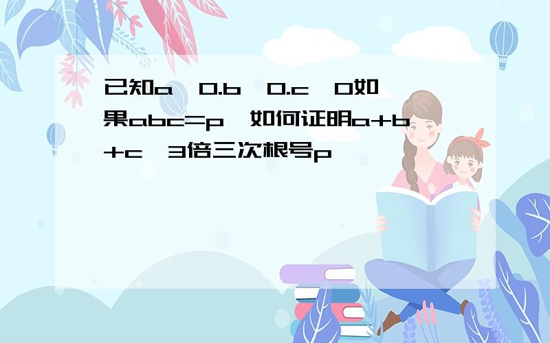 已知a>0.b>0.c>0如果abc=p,如何证明a+b+c≥3倍三次根号p