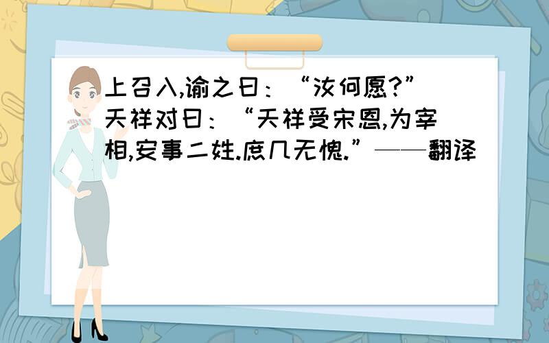 上召入,谕之曰：“汝何愿?”天祥对曰：“天祥受宋恩,为宰相,安事二姓.庶几无愧.”——翻译