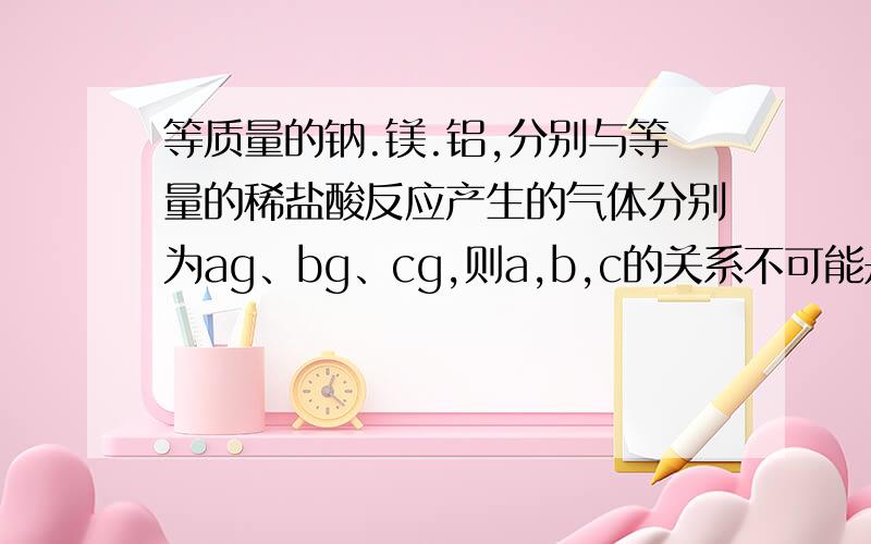 等质量的钠.镁.铝,分别与等量的稀盐酸反应产生的气体分别为ag、bg、cg,则a,b,c的关系不可能是A a