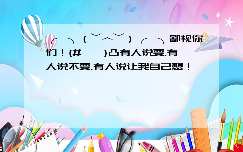 ╭∩╮（︶︿︶）╭∩╮鄙视你们！(#‵′)凸有人说要，有人说不要，有人说让我自己想！