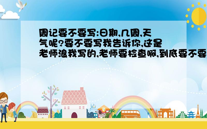 周记要不要写:日期,几周,天气呢?要不要写我告诉你,这是老师浪我写的,老师要检查啊,到底要不要写日期几周,天气啊 到底要不要写啊,我实在不确定,有的说要有的说不要,有的站中立,为我俳优