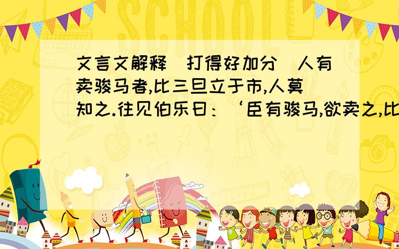 文言文解释（打得好加分）人有卖骏马者,比三旦立于市,人莫知之.往见伯乐曰：‘臣有骏马,欲卖之,比三旦立于市,人莫与言,愿子还而视之.去而顾之,臣请献一朝之贾.’伯乐乃还而视之,去而