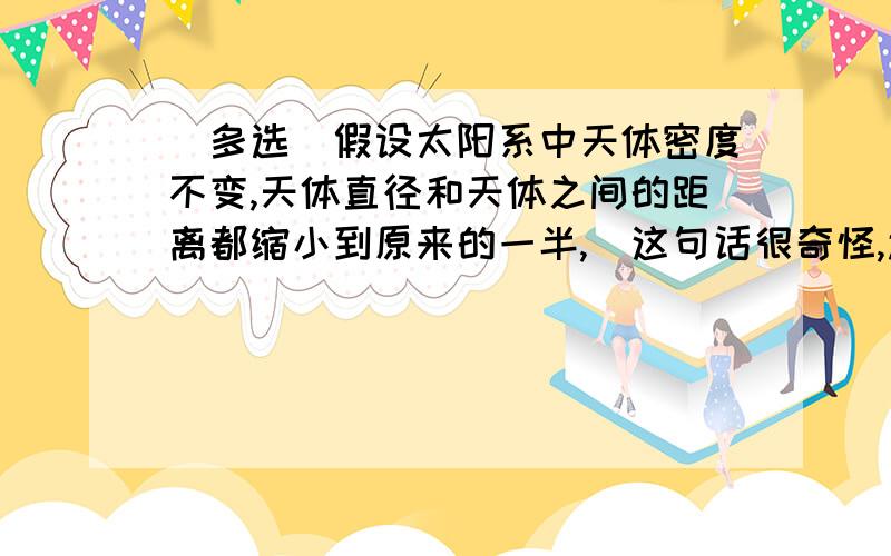 （多选）假设太阳系中天体密度不变,天体直径和天体之间的距离都缩小到原来的一半,（这句话很奇怪,还不是只缩小一半吗,本来就是算2球心之间的距离）地球绕太阳公转看做匀速圆周运动,