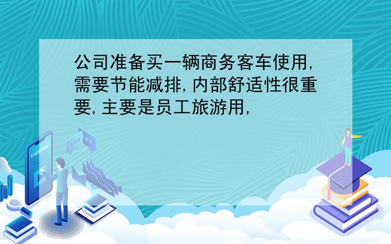 公司准备买一辆商务客车使用,需要节能减排,内部舒适性很重要,主要是员工旅游用,