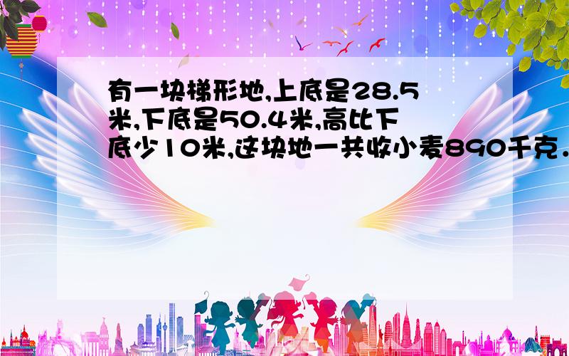 有一块梯形地,上底是28.5米,下底是50.4米,高比下底少10米,这块地一共收小麦890千克．平均每平方米收小麦多少千克?（保留两位小数）