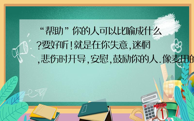 “帮助”你的人可以比喻成什么?要好听!就是在你失意,迷惘,悲伤时开导,安慰,鼓励你的人.像麦田的守望者,火车累时停歇靠站的“站”.