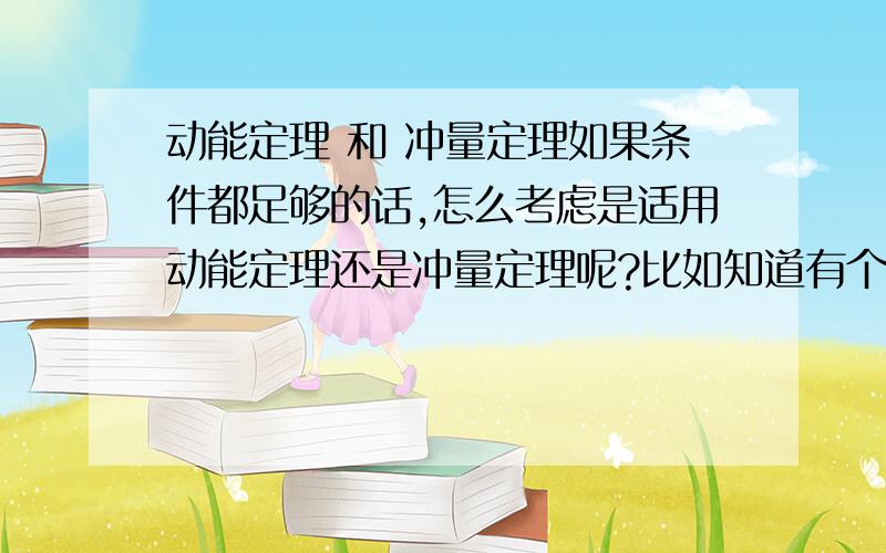 动能定理 和 冲量定理如果条件都足够的话,怎么考虑是适用动能定理还是冲量定理呢?比如知道有个恒力F和重力G同时对物体做功,知道作用的时间,通过的路程也知道初末速度,可是用动能定理1