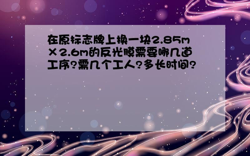 在原标志牌上换一块2.85m×2.6m的反光膜需要哪几道工序?需几个工人?多长时间?